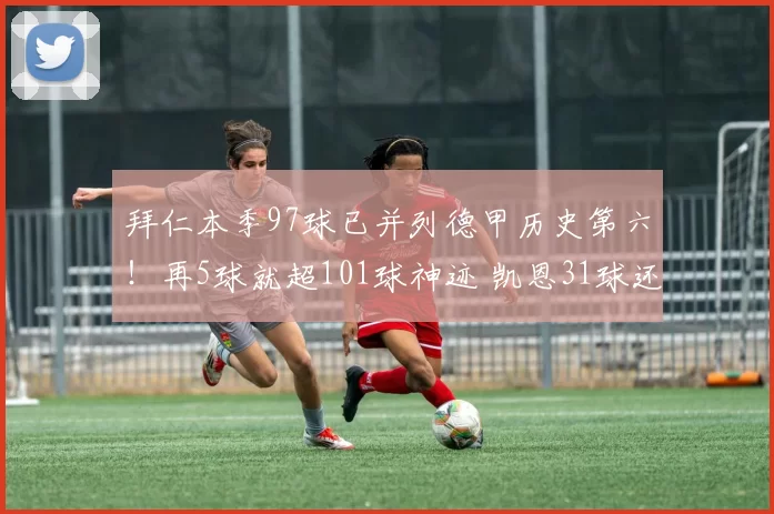 拜仁本季97球已并列德甲历史第六！再5球就超101球神迹 凯恩31球还能追莱万吗_进攻_赛季_CBA