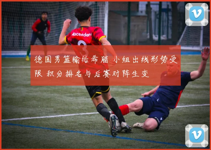 德国男篮输给希腊 小组出线形势受限 积分排名与后赛对阵生变