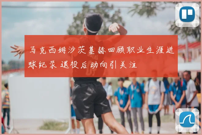 马克西姆沙茨基赫回顾职业生涯进球纪录 退役后动向引关注