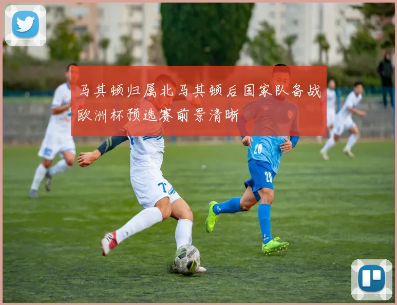 马其顿归属北马其顿后国家队备战欧洲杯预选赛前景清晰