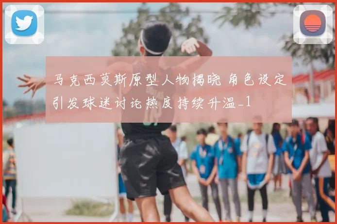 马克西莫斯原型人物揭晓 角色设定引发球迷讨论热度持续升温_1