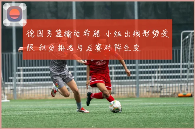 德国男篮输给希腊 小组出线形势受限 积分排名与后赛对阵生变