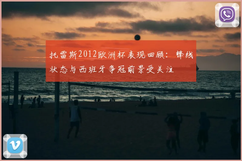 托雷斯2012欧洲杯表现回顾：锋线状态与西班牙争冠前景受关注