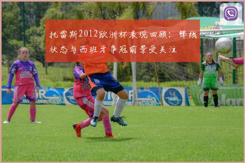 托雷斯2012欧洲杯表现回顾：锋线状态与西班牙争冠前景受关注