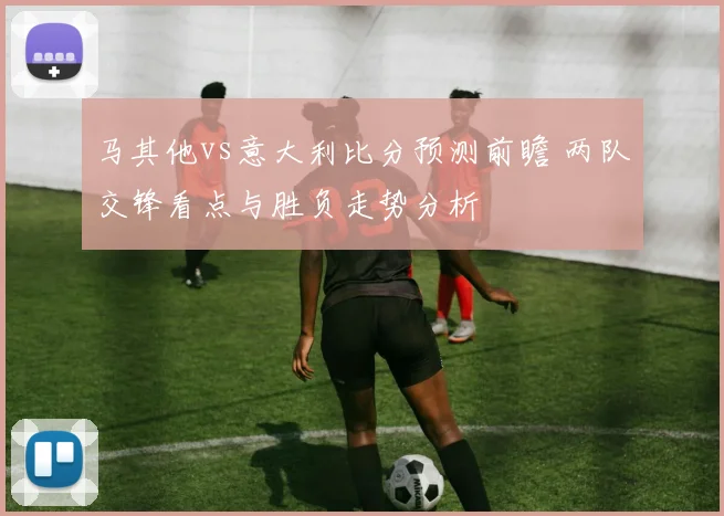 马其他vs意大利比分预测前瞻 两队交锋看点与胜负走势分析