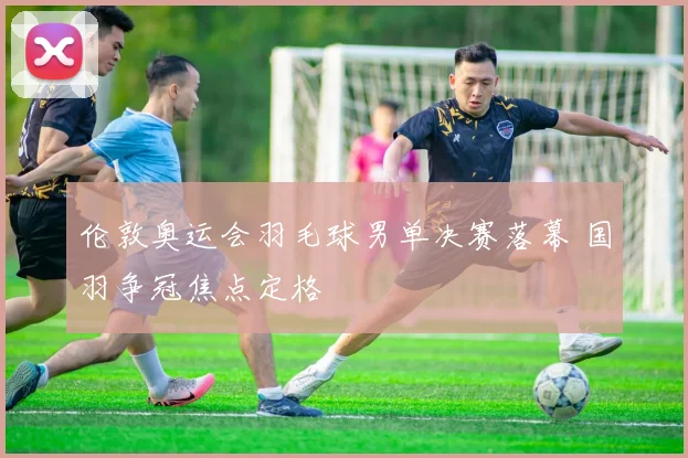 伦敦奥运会羽毛球男单决赛落幕 国羽争冠焦点定格