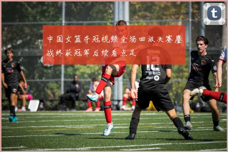 中国女篮夺冠视频全场回放决赛鏖战终获冠军后续看点足