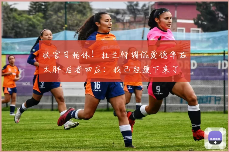 收官日轮休!杜兰特调侃爱德华兹太胖 后者回应:我已经瘦下来了