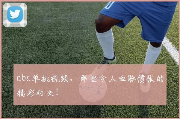 nba单挑视频，那些令人血脉偾张的精彩对决！
