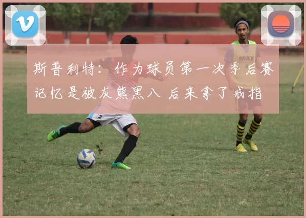 斯普利特:作为球员第一次季后赛记忆是被灰熊黑八 后来拿了戒指