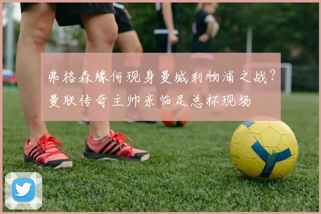 弗格森缘何现身曼城利物浦之战?曼联传奇主帅亲临足总杯现场