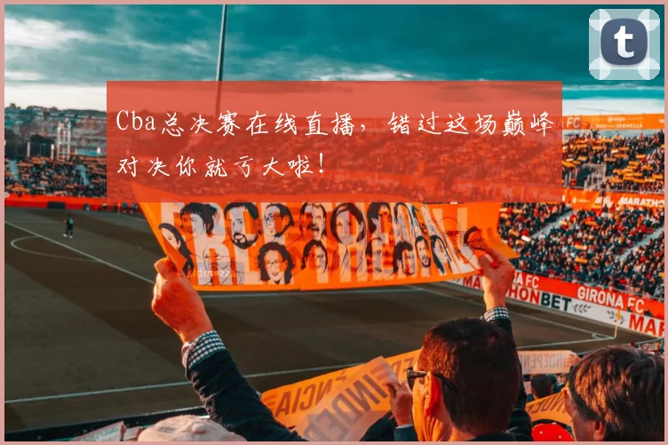 Cba总决赛在线直播，错过这场巅峰对决你就亏大啦！