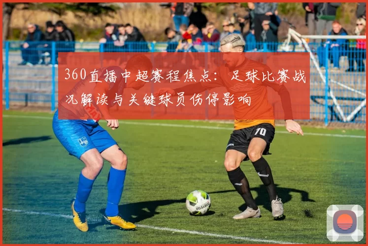 360直播中超赛程焦点：足球比赛战况解读与关键球员伤停影响