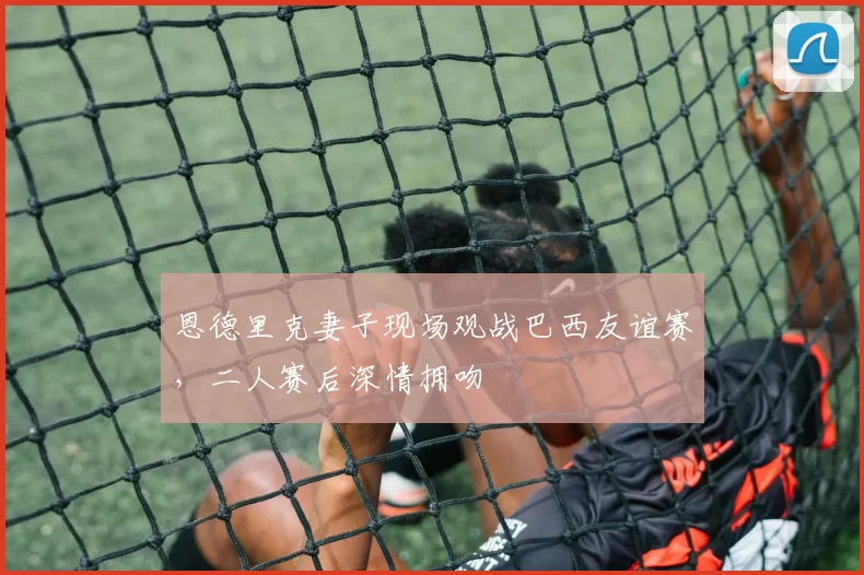 恩德里克妻子现场观战巴西友谊赛，二人赛后深情拥吻