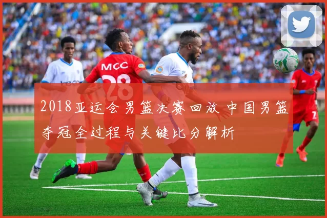 2018亚运会男篮决赛回放 中国男篮夺冠全过程与关键比分解析