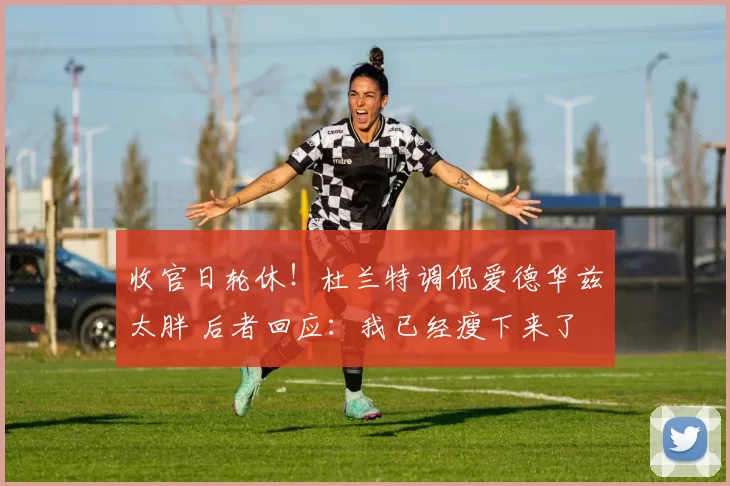 收官日轮休！杜兰特调侃爱德华兹太胖 后者回应：我已经瘦下来了