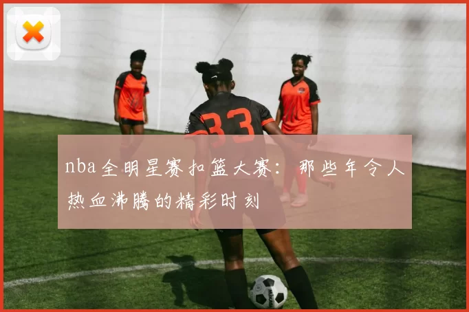 nba全明星赛扣篮大赛：那些年令人热血沸腾的精彩时刻