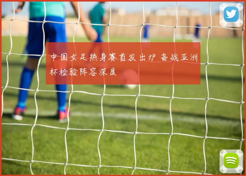 中国女足热身赛首发出炉 备战亚洲杯检验阵容深度