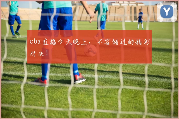 cba直播今天晚上，不容错过的精彩对决！