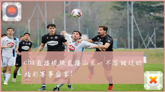 cba直播视频直播山东，不容错过的精彩赛事盛宴！