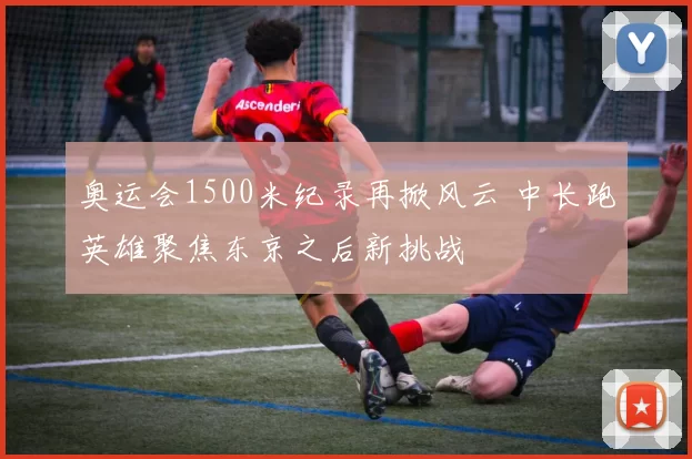 奥运会1500米纪录再掀风云 中长跑英雄聚焦东京之后新挑战