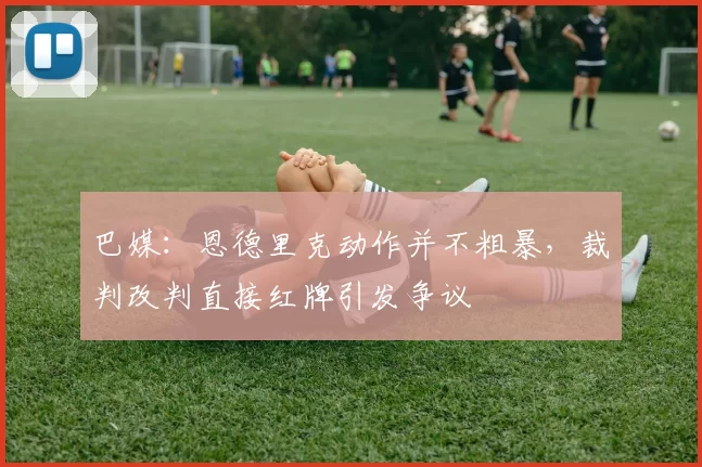 巴媒：恩德里克动作并不粗暴，裁判改判直接红牌引发争议