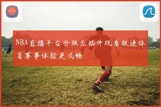 NBA直播平台升级无插件观看极速体育赛事体验更流畅