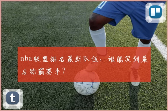 nba联盟排名最新队伍，谁能笑到最后称霸赛季？