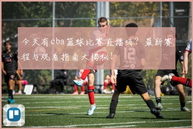 今天有cba篮球比赛直播吗？最新赛程与观看指南大揭秘！