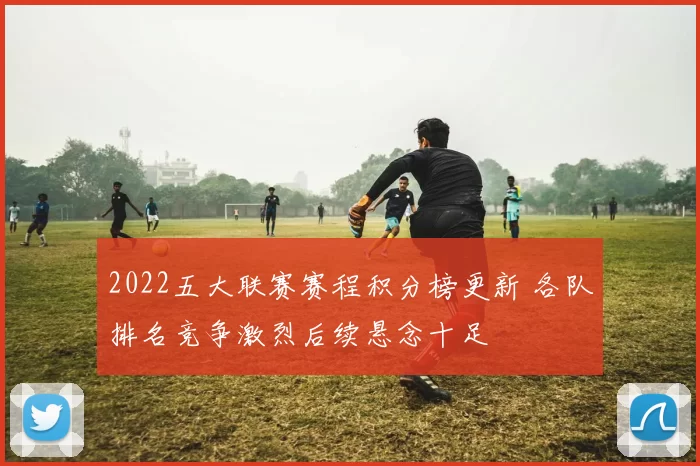 2022五大联赛赛程积分榜更新 各队排名竞争激烈后续悬念十足