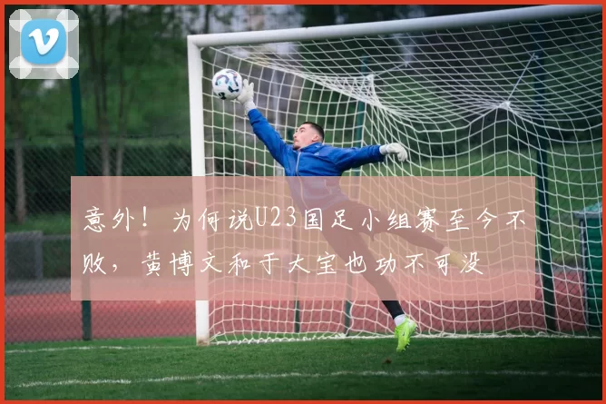 意外！为何说U23国足小组赛至今不败，黄博文和于大宝也功不可没