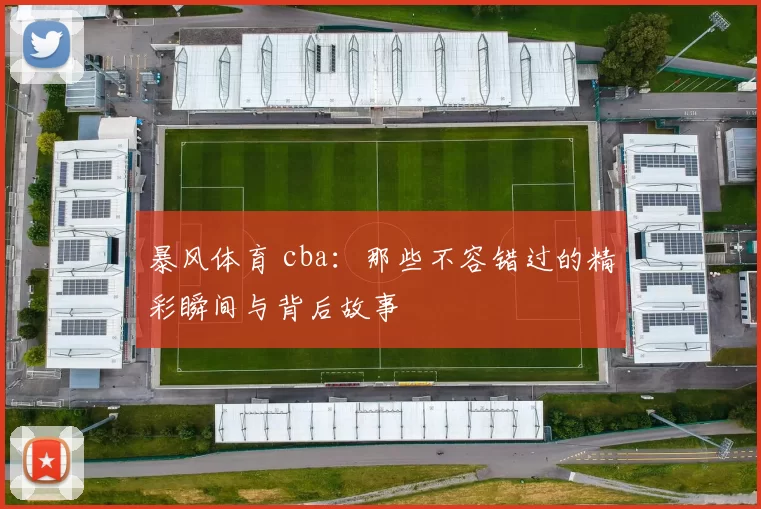 暴风体育 cba：那些不容错过的精彩瞬间与背后故事