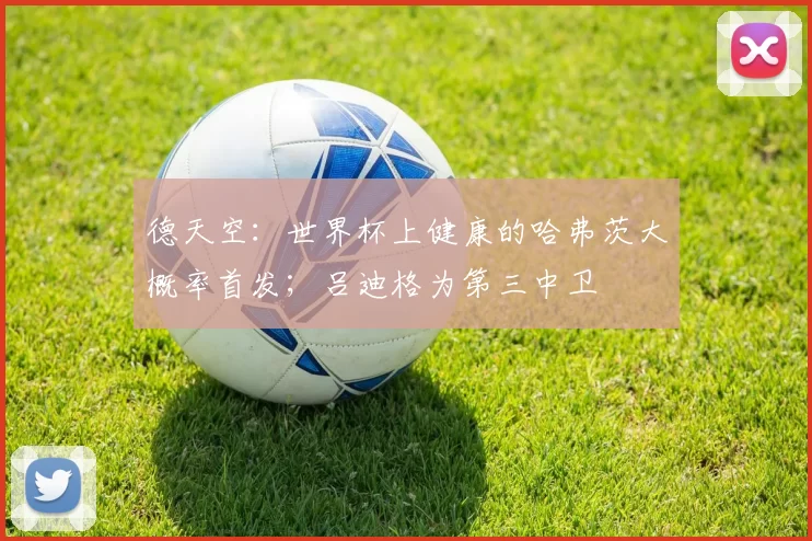 德天空:世界杯上健康的哈弗茨大概率首发;吕迪格为第三中卫
