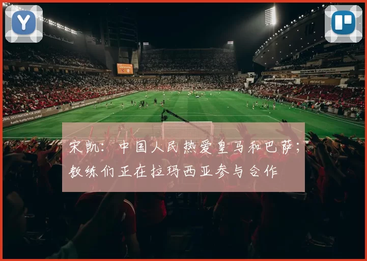 宋凯：中国人民热爱皇马和巴萨；教练们正在拉玛西亚参与合作