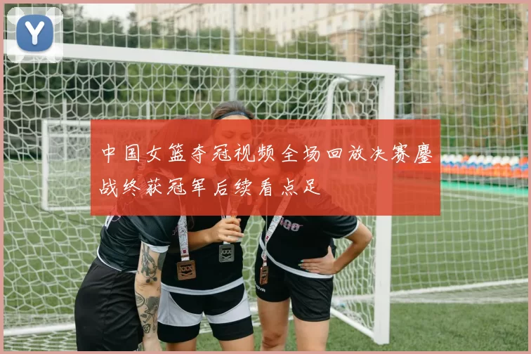 中国女篮夺冠视频全场回放决赛鏖战终获冠军后续看点足